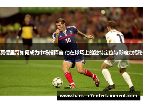 莫德里奇如何成为中场指挥官 他在球场上的独特定位与影响力揭秘