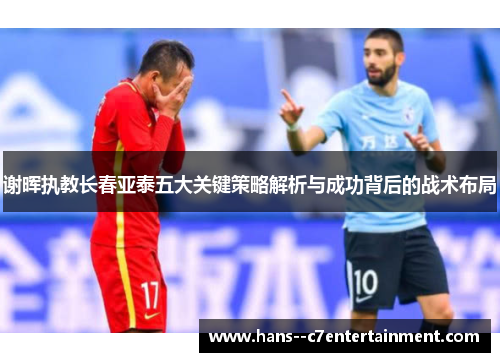 谢晖执教长春亚泰五大关键策略解析与成功背后的战术布局
