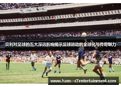 贝利对足球的五大深远影响揭示足球运动的全球化与传奇魅力