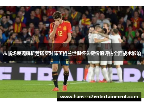 从临场表现解析劳塔罗对阵英格兰世俱杯关键价值评估全面战术影响