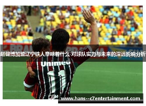 赵健博加盟辽宁铁人意味着什么 对球队实力与未来的深远影响分析