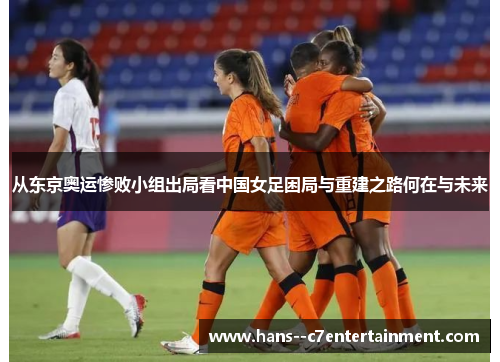 从东京奥运惨败小组出局看中国女足困局与重建之路何在与未来 从东京奥运惨败小组出局看中国女足困局与重建之路何在与未来