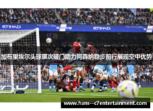 加布里埃尔头球屡次破门助力阿森纳稳步前行展现空中优势 加布里埃尔头球屡次破门助力阿森纳稳步前行展现空中优势