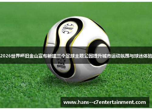 2026世界杯旧金山宣布新建三个足球主题公园提升城市运动氛围与球迷体验