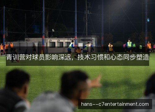 青训营对球员影响深远,技术习惯和心态同步塑造 青训营对球员影响深远,技术习惯和心态同步塑造
